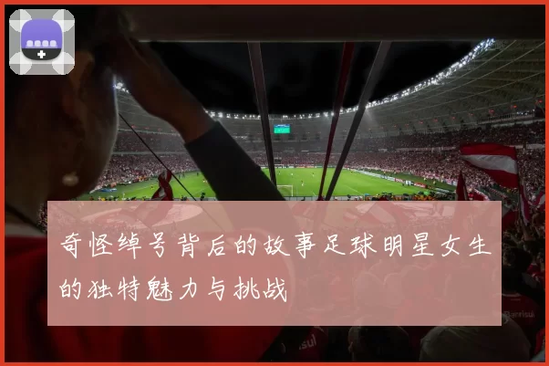 奇怪绰号背后的故事足球明星女生的独特魅力与挑战