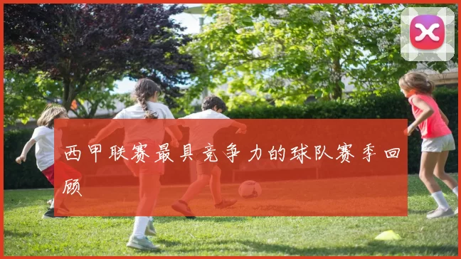 西甲联赛最具竞争力的球队赛季回顾