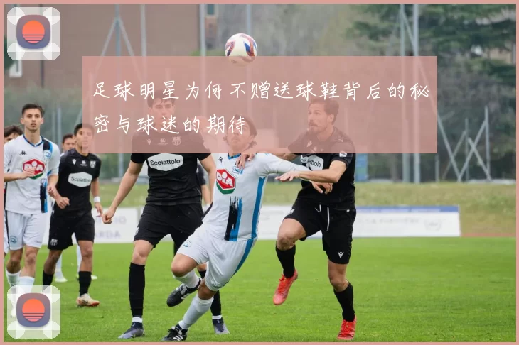 足球明星为何不赠送球鞋背后的秘密与球迷的期待