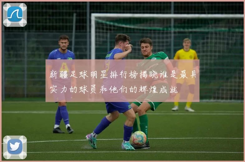 新疆足球明星排行榜揭晓谁是最具实力的球员和他们的辉煌成就