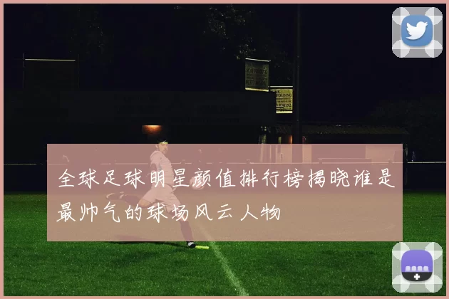 全球足球明星颜值排行榜揭晓谁是最帅气的球场风云人物