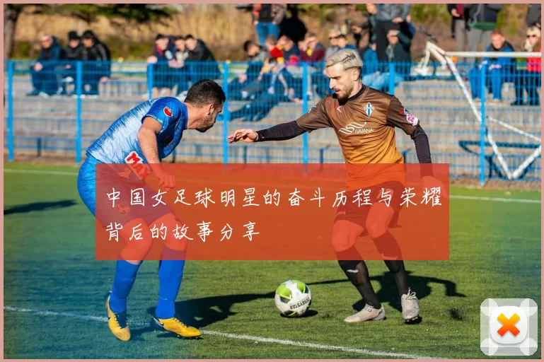 中国女足球明星的奋斗历程与荣耀背后的故事分享