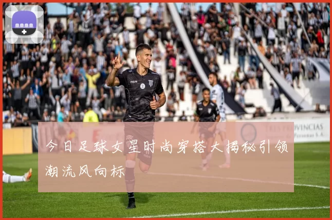今日足球女星时尚穿搭大揭秘引领潮流风向标