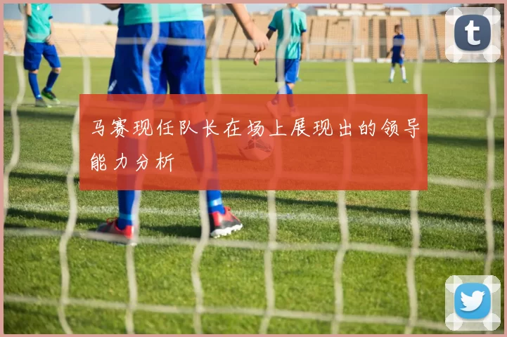 马赛现任队长在场上展现出的领导能力分析