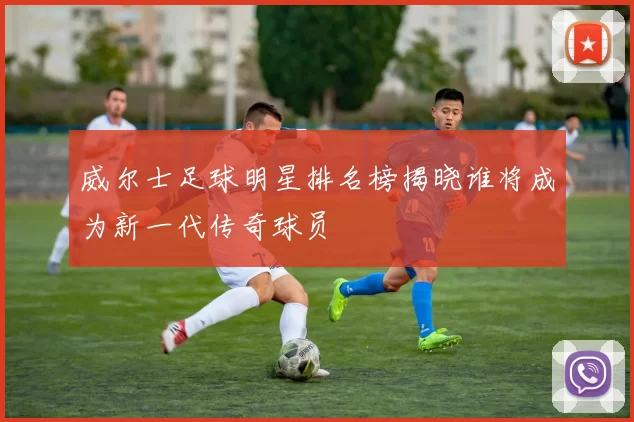 威尔士足球明星排名榜揭晓谁将成为新一代传奇球员