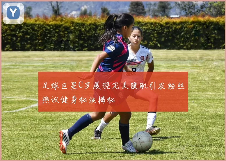 足球巨星C罗展现完美腹肌引发粉丝热议健身秘诀揭秘