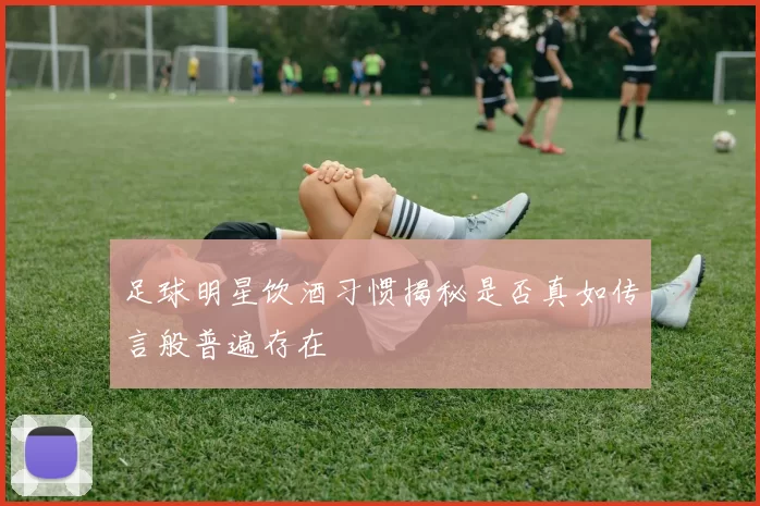 足球明星饮酒习惯揭秘是否真如传言般普遍存在