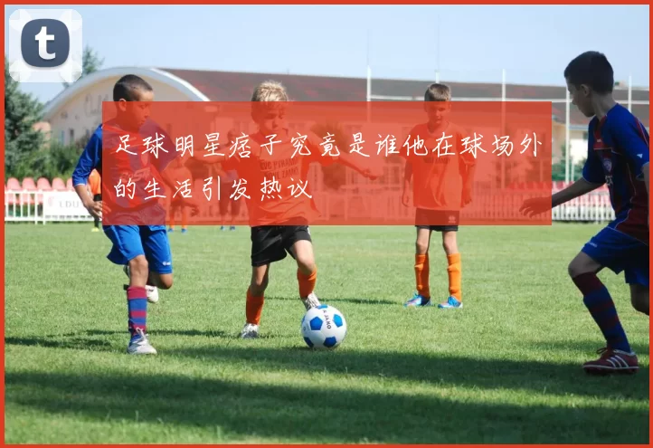 足球明星痞子究竟是谁他在球场外的生活引发热议