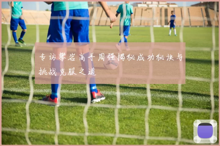 专访攀岩高手周强揭秘成功秘诀与挑战克服之道