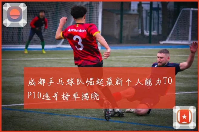 成都乒乓球队崛起最新个人能力TOP10选手榜单揭晓