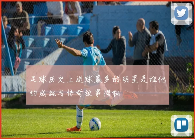 足球历史上进球最多的明星是谁他的成就与传奇故事揭秘