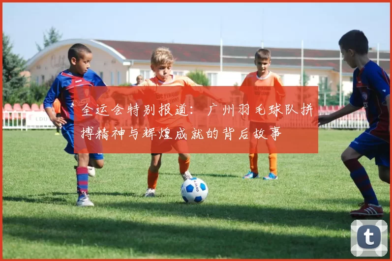 全运会特别报道：广州羽毛球队拼搏精神与辉煌成就的背后故事