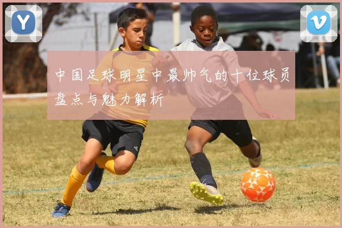 中国足球明星中最帅气的十位球员盘点与魅力解析