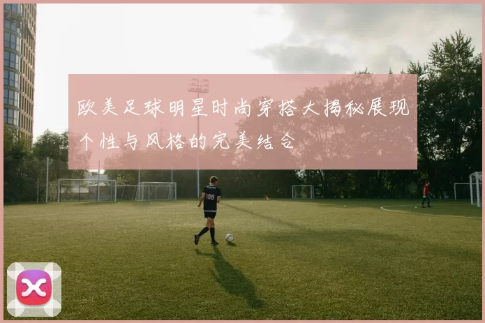 欧美足球明星时尚穿搭大揭秘展现个性与风格的完美结合