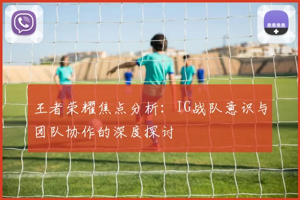 王者荣耀焦点分析：IG战队意识与团队协作的深度探讨