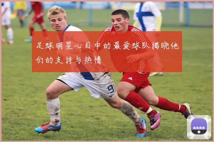 足球明星心目中的最爱球队揭晓他们的支持与热情