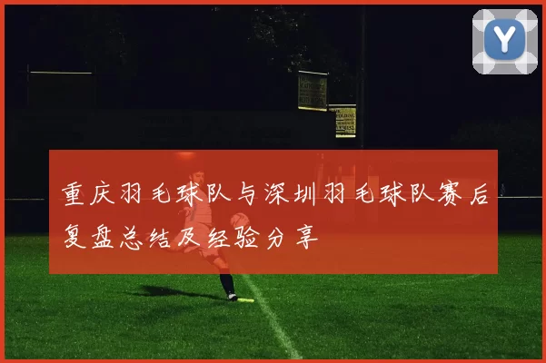 重庆羽毛球队与深圳羽毛球队赛后复盘总结及经验分享