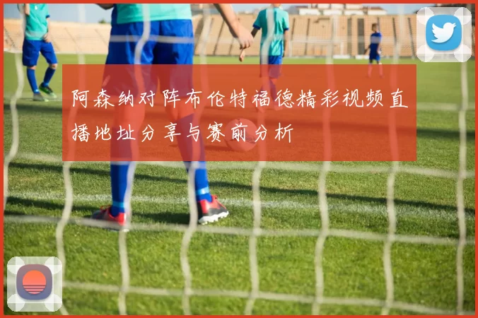 阿森纳对阵布伦特福德精彩视频直播地址分享与赛前分析