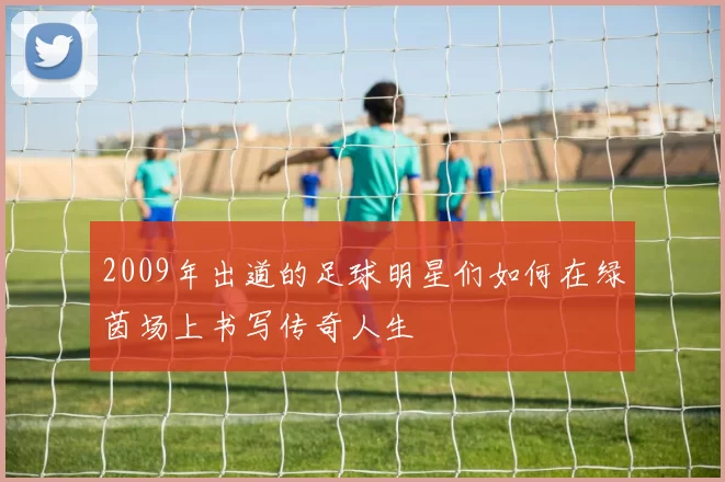 2009年出道的足球明星们如何在绿茵场上书写传奇人生