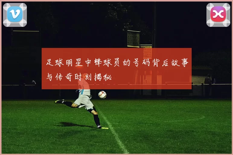 足球明星中锋球员的号码背后故事与传奇时刻揭秘