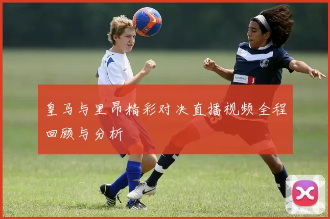皇马与里昂精彩对决直播视频全程回顾与分析