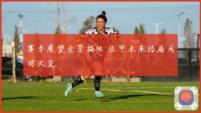 赛季展望全景描绘 法甲未来格局或将大变