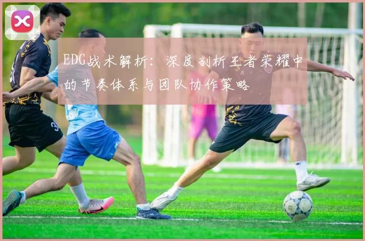EDG战术解析：深度剖析王者荣耀中的节奏体系与团队协作策略