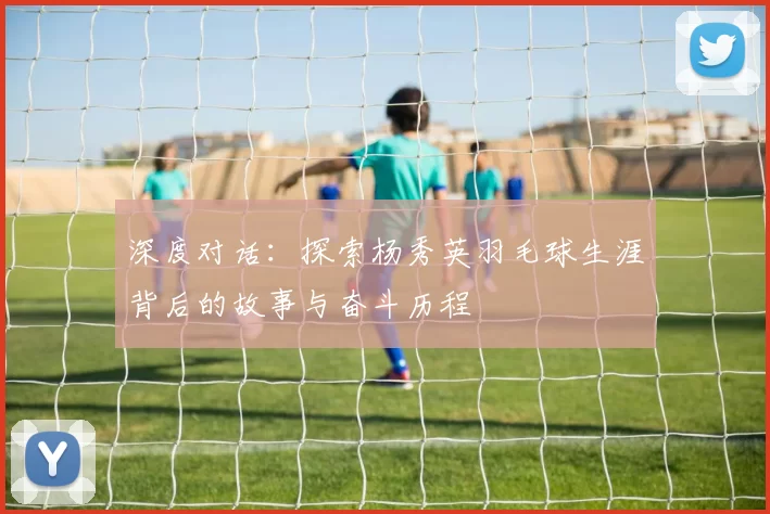 深度对话：探索杨秀英羽毛球生涯背后的故事与奋斗历程