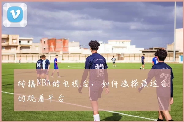 转播NBA的电视台，如何选择最适合的观看平台