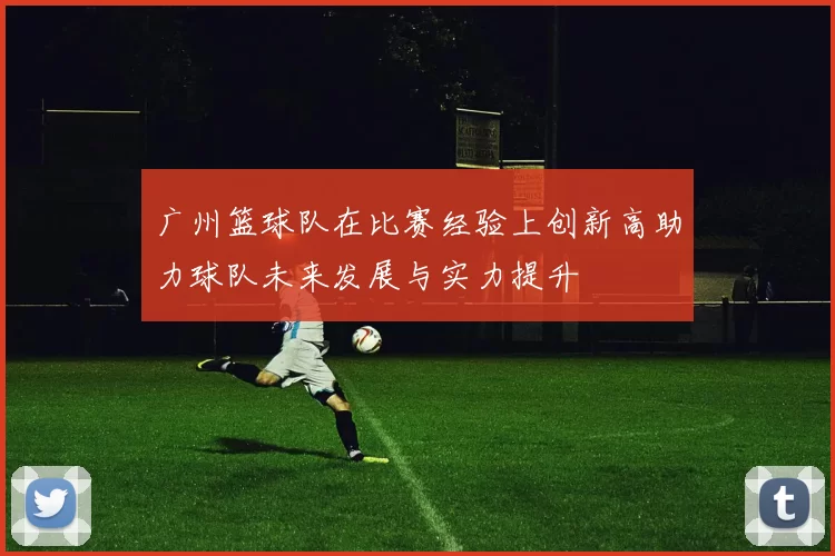 广州篮球队在比赛经验上创新高助力球队未来发展与实力提升