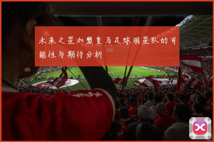 未来之星加盟皇马足球明星队的可能性与期待分析