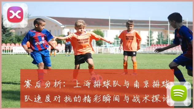 赛后分析：上海排球队与南京排球队速度对抗的精彩瞬间与战术探讨