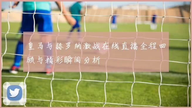 皇马与赫罗纳激战在线直播全程回顾与精彩瞬间分析