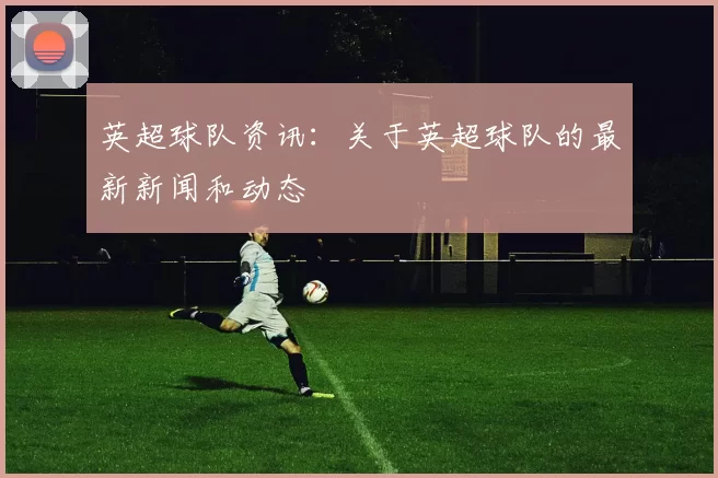 英超球队资讯：关于英超球队的最新新闻和动态