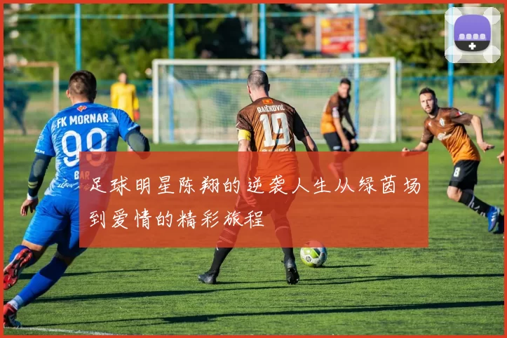 足球明星陈翔的逆袭人生从绿茵场到爱情的精彩旅程