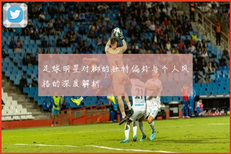 足球明星对脚的独特偏好与个人风格的深度解析