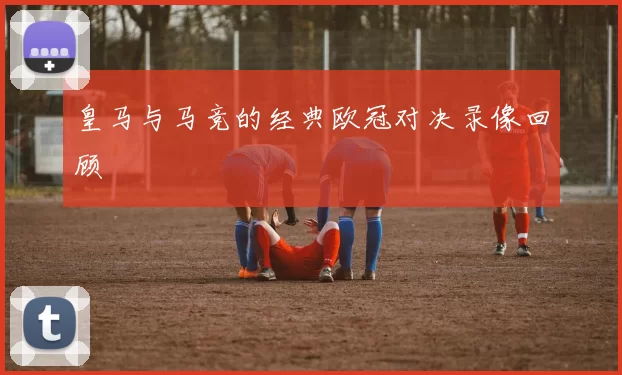 皇马与马竞的经典欧冠对决录像回顾