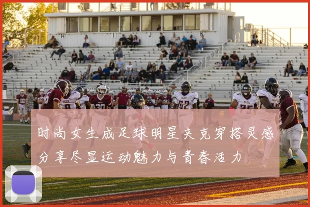 时尚女生成足球明星夹克穿搭灵感分享尽显运动魅力与青春活力