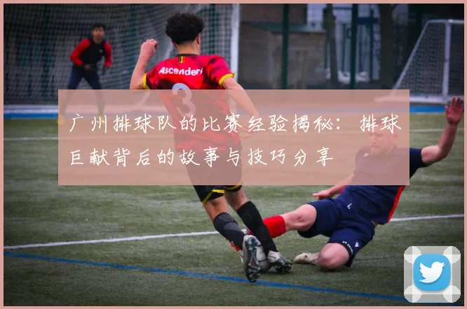 广州排球队的比赛经验揭秘：排球巨献背后的故事与技巧分享