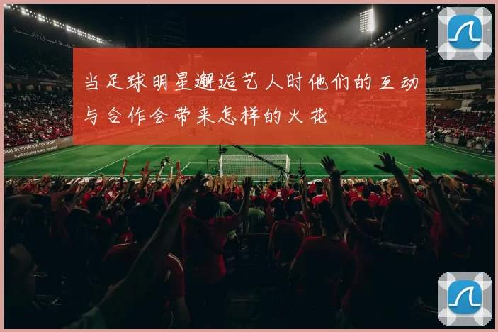 当足球明星邂逅艺人时他们的互动与合作会带来怎样的火花