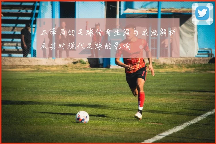 本泽马的足球传奇生涯与成就解析及其对现代足球的影响