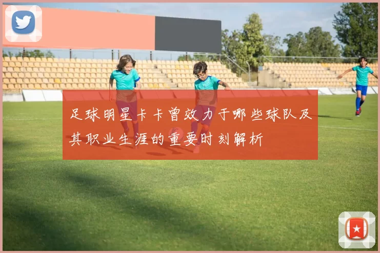 足球明星卡卡曾效力于哪些球队及其职业生涯的重要时刻解析