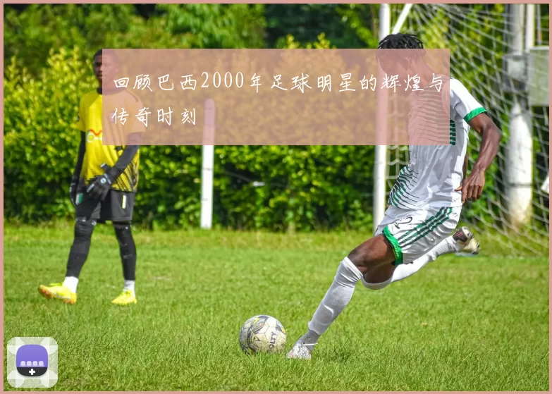 回顾巴西2000年足球明星的辉煌与传奇时刻