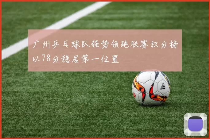 广州乒乓球队强势领跑联赛积分榜以78分稳居第一位置