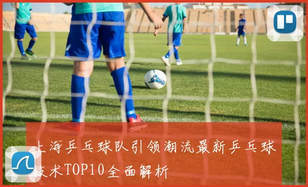 上海乒乓球队引领潮流最新乒乓球技术TOP10全面解析