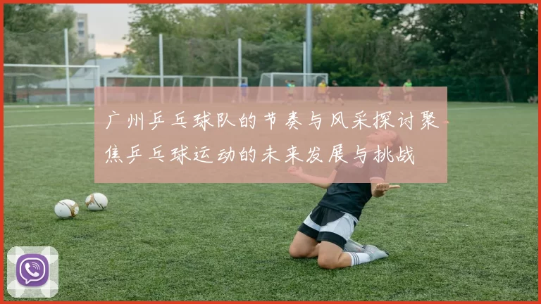 广州乒乓球队的节奏与风采探讨聚焦乒乓球运动的未来发展与挑战