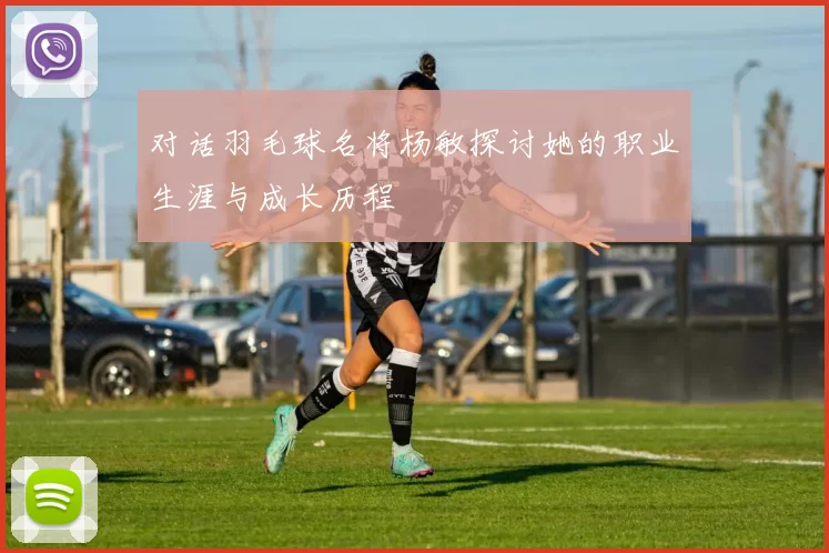 对话羽毛球名将杨敏探讨她的职业生涯与成长历程