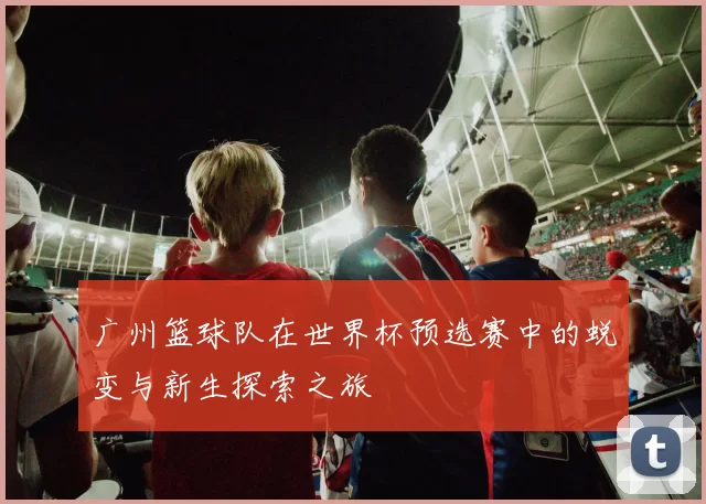 广州篮球队在世界杯预选赛中的蜕变与新生探索之旅