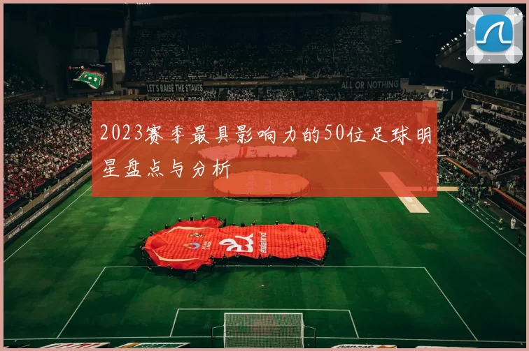 2023赛季最具影响力的50位足球明星盘点与分析