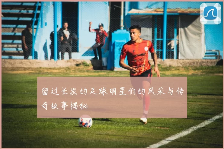 留过长发的足球明星们的风采与传奇故事揭秘